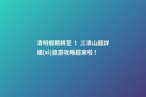 清明假期將至！三清山超詳細(xì)旅游攻略超來啦！